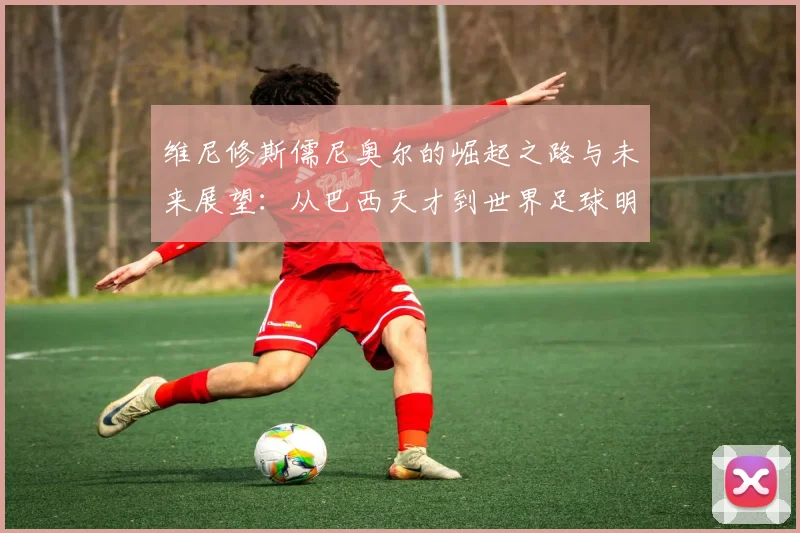 维尼修斯儒尼奥尔的崛起之路与未来展望：从巴西天才到世界足球明星