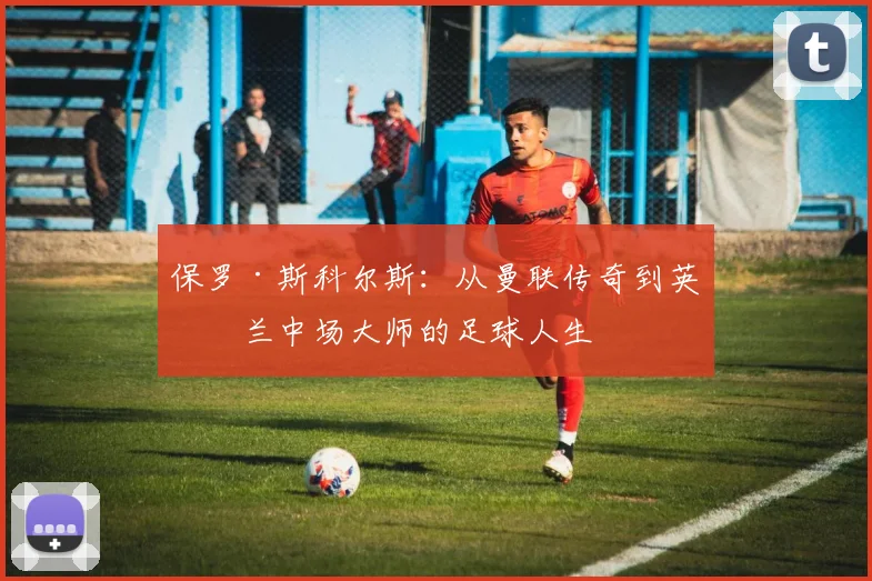 保罗·斯科尔斯：从曼联传奇到英格兰中场大师的足球人生