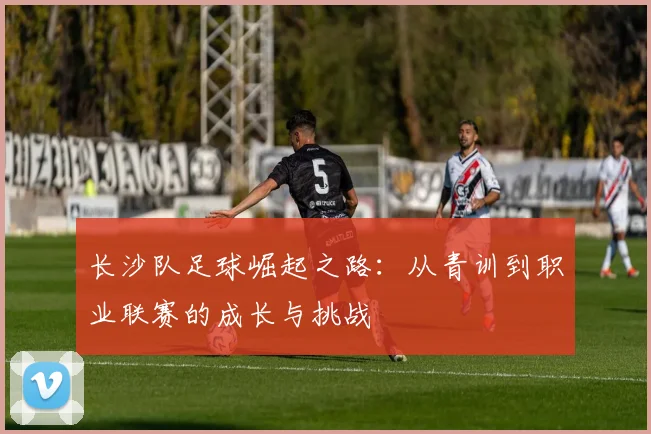长沙队足球崛起之路：从青训到职业联赛的成长与挑战