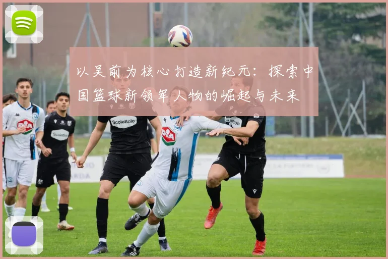 以吴前为核心打造新纪元：探索中国篮球新领军人物的崛起与未来