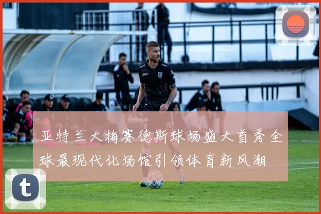 亚特兰大梅赛德斯球场盛大首秀全球最现代化场馆引领体育新风潮