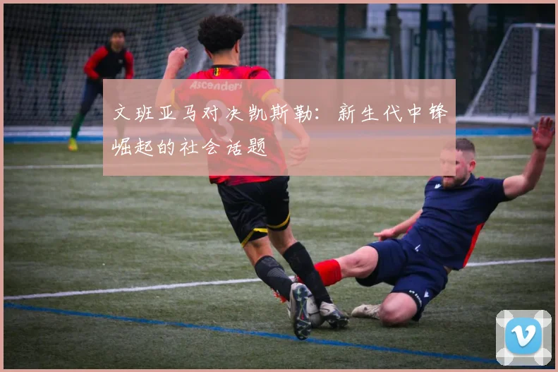 文班亚马对决凯斯勒：新生代中锋崛起的社会话题