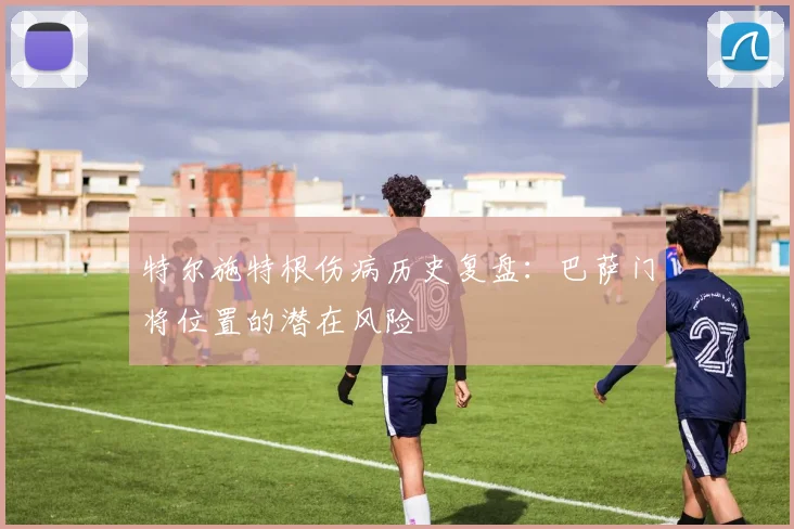 特尔施特根伤病历史复盘：巴萨门将位置的潜在风险