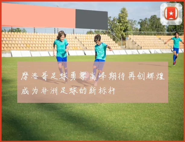 摩洛哥足球勇攀高峰期待再创辉煌成为非洲足球的新标杆