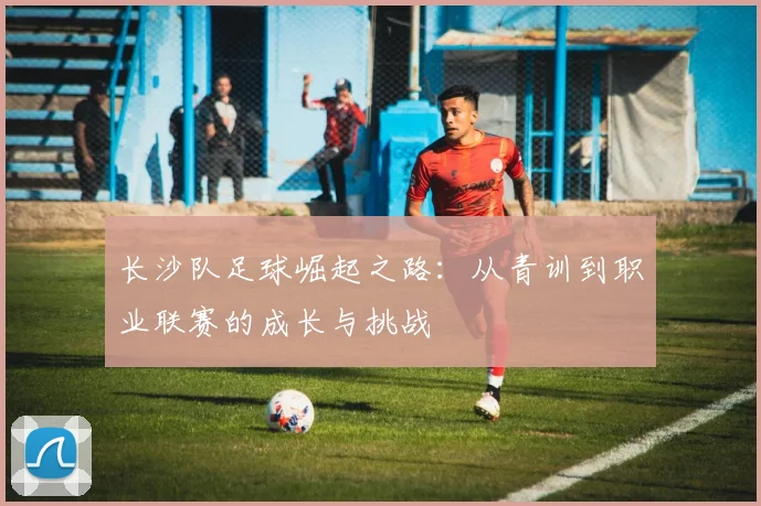 长沙队足球崛起之路：从青训到职业联赛的成长与挑战