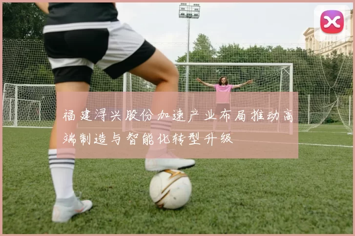 福建浔兴股份加速产业布局推动高端制造与智能化转型升级