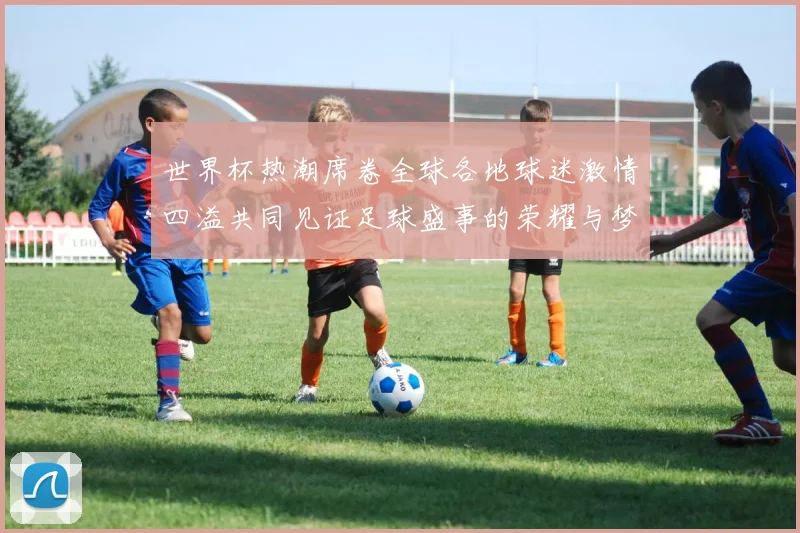 世界杯热潮席卷全球各地球迷激情四溢共同见证足球盛事的荣耀与梦想