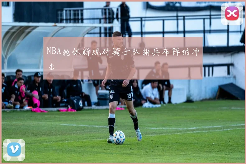 NBA轮休新规对骑士队排兵布阵的冲击