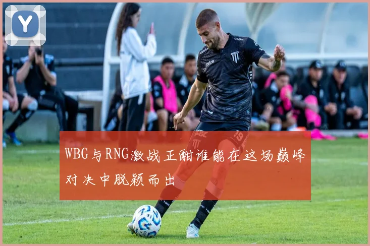 WBG与RNG激战正酣谁能在这场巅峰对决中脱颖而出