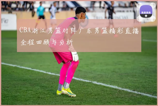 CBA浙江男篮对阵广东男篮精彩直播全程回顾与分析