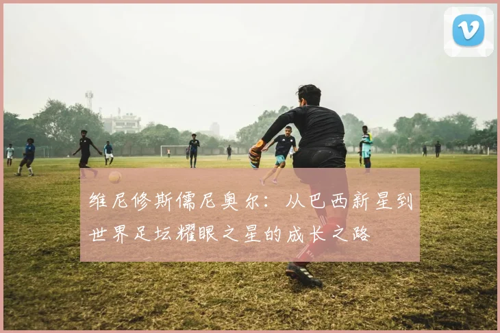 维尼修斯儒尼奥尔：从巴西新星到世界足坛耀眼之星的成长之路