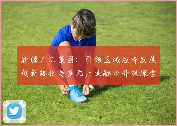 新疆广汇集团：引领区域经济发展创新路径与多元产业融合升级探索